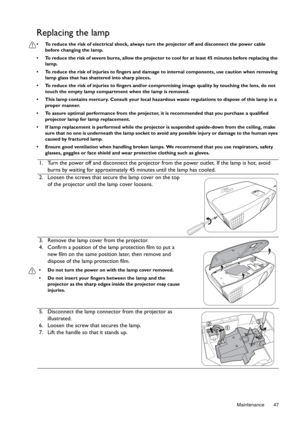 Page 47  47
  Maintenance
Replacing the lamp
•  To reduce the risk of electrical  shock, always turn the projector off and disconnect the power cable 
before changing the lamp.
•  To reduce the risk of severe burns, allow the projector  to cool for at least 45 minutes before replacing the 
lamp.
•  To reduce the risk of injuries to fingers and damage to internal components, use caution when removing  lamp glass that has shattered into sharp pieces.
•  To reduce the risk of injuries to  fingers and/or...