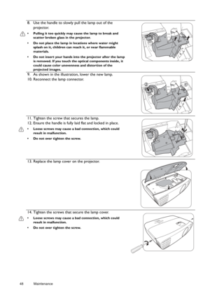 Page 4848 Maintenance  
8. Use the handle to slowly pull the lamp out of the 
projector.
•  Pulling it too quickly may ca use the lamp to break and 
scatter broken glass in the projector.
•  Do not place the lamp in locations where water might  splash on it, children can re ach it, or near flammable 
materials.
•  Do not insert your hands into  the projector after the lamp 
is removed. If you touch the optical components inside, it 
could cause color unevenness and distortion of the 
projected images.
9. As...