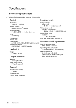 Page 5252 Maintenance  
Specifications
Projector specifications
All specifications are subject to change without notice. 
Optical
Resolution
1920 (H) x 1080 (V)
Display system Single-chip DLP
™ system
Lens F/Number F = 2.6 to 2.78, f = 10.2 to 12.24 mm 
Lamp 240 W lamp
Electrical
Power supplyAC100–240V, 4.0 A, 50-60 Hz (Automatic)
Power consumption 375 W (Max); < 0.5 W (Standby)
Mechanical
Weight3.6 Kg (7.94 lbs) 
Output terminals
Speaker(Stereo) 5 watt x 2
Audio signal output PC audio jack x 1
Control
RS-232...