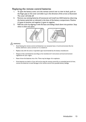 Page 13Introduction 13
Replacing the remote control batteries
1. To open the battery cover, turn the remote control over to view its back, push on 
the finger grip on the cover and slide it up in the direction of the arrow as illustrated. 
The cover will slide off.
2. Remove any existing batteries (if necessary) and install two AAA batteries observing 
the battery polarities as indicated in the base of the battery compartment. Positive 
(+) goes to positive and negative (-) goes to negative.
3. Refit the cover...