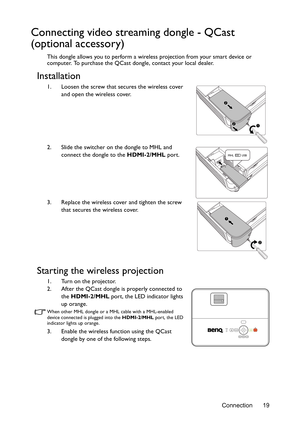 Page 19Connection 19
Connecting video streaming dongle - QCast 
(optional accessory)
This dongle allows you to perform a wireless projection from your smart device or 
computer. To purchase the QCast dongle, contact your local dealer.
Installation
1. Loosen the screw that secures the wireless cover 
and open the wireless cover.
2. Slide the switcher on the dongle to MHL and 
connect the dongle to the HDMI-2/MHL port.
3. Replace the wireless cover and tighten the screw 
that secures the wireless cover.
Starting...