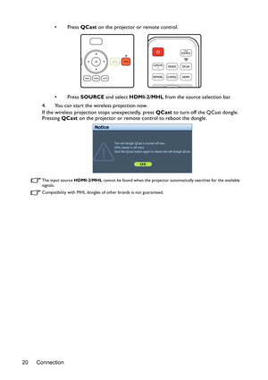 Page 20Connection 20•Press QCast on the projector or remote control.
•Press SOURCE and select HDMI-2/MHL from the source selection bar.
4. You can start the wireless projection now.
If the wireless projection stops unexpectedly, press QCast to turn off the QCast dongle. 
Pressing QCast on the projector or remote control to reboot the dongle.
The input source HDMI-2/MHL cannot be found when the projector automatically searches for the available 
signals.
Compatibility with MHL dongles of other brands is not...