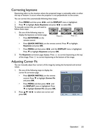 Page 23Operation 23
Correcting keystone
Keystoning refers to the situation where the projected image is noticeably wider at either 
the top or bottom. It occurs when the projector is not perpendicular to the screen. 
You can correct this automatically following these steps:
1. Press MENU and then press  /  until the DISPLAY menu is highlighted.
2. Press  to highlight Auto Keystone and press  /  to select On.
To manually correct this, you will need to 
follow these steps:
1. Do one of the following steps to...