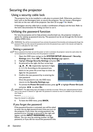 Page 26Operation 26
Securing the projector
Using a security cable lock
The projector has to be installed in a safe place to prevent theft. Otherwise, purchase a 
lock, such as the Kensington lock, to secure the projector. You can locate a Kensington 
lock slot on the rear side of the projector. See item 25 on page 9 for details.
A Kensington security cable lock is usually a combination of key(s) and the lock. Refer to 
the lock’s documentation for finding out how to use it.
Utilizing the password function
For...