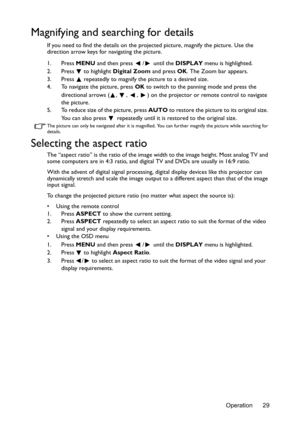 Page 29Operation 29
Magnifying and searching for details
If you need to find the details on the projected picture, magnify the picture. Use the 
direction arrow keys for navigating the picture.
1. Press MENU and then press  /  until the DISPLAY menu is highlighted.
2. Press
  to highlight Digital Zoom and press OK. The Zoom bar appears.
3. Press   repeatedly to magnify the picture to a desired size.
4. To navigate the picture, press OK to switch to the panning mode and press the 
directional arrows ( ,  ,  ,  )...