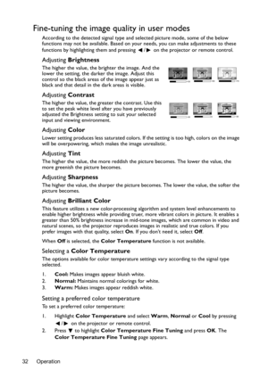 Page 32Operation 32
Fine-tuning the image quality in user modes
According to the detected signal type and selected picture mode, some of the below 
functions may not be available. Based on your needs, you can make adjustments to these 
functions by highlighting them and pressing  /  on the projector or remote control.
Adjusting Brightness
The higher the value, the brighter the image. And the 
lower the setting, the darker the image. Adjust this 
control so the black areas of the image appear just as 
black and...