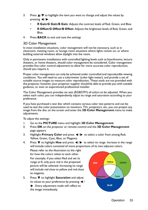 Page 33Operation 33 3. Press  / to highlight the item you want to change and adjust the values by 
pressing / .
•R Gain/G Gain/B Gain: Adjusts the contrast levels of Red, Green, and Blue.
•R Offset/G Offset/B Offset: Adjusts the brightness levels of Red, Green, and 
Blue.
4. Press BACK to exit and save the settings
3D Color Management
In most installation situations, color management will not be necessary, such as in 
classroom, meeting room, or lounge room situations where lights remain on, or where 
building...