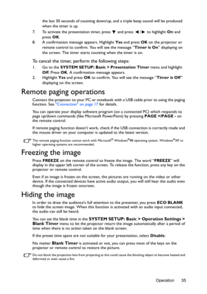 Page 35Operation 35 the last 30 seconds of counting down/up, and a triple beep sound will be produced 
when the timer is up.
7. To activate the presentation timer, press   and press  /  to highlight On and 
press OK.
8. A confirmation message appears. Highlight Yes and press OK on the projector or 
remote control to confirm. You will see the message “Timer is On” displaying on 
the screen. The timer starts counting when the timer is on.
To cancel the timer, perform the following steps:
1. Go to the SYSTEM...