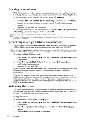 Page 36Operation 36
Locking control keys
With the control keys on the projector locked, you can prevent your projector settings 
from being changed accidentally (by children, for example). When the Panel Key Lock is 
on, no control keys on the projector will operate except  POWER.
1. Go to the SYSTEM SETUP: Basic > Panel Key Lock menu, and select On by 
pressing  /  on the projector or remote control. A confirmation message 
appears. 
2. Highlight Yes and press OK to confirm.
To release panel key lock, use the...