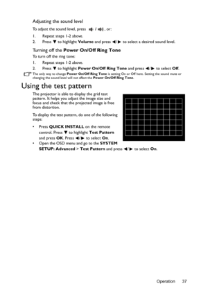 Page 37Operation 37
Adjusting the sound level
To adjust the sound level, press /, or:
1. Repeat steps 1-2 above.
2. Press  to highlight Volume and press  /  to select a desired sound level.
Turning off the Power On/Off Ring Tone
To turn off the ring tone:
1. Repeat steps 1-2 above.
2. Press  to highlight Power On/Off Ring Tone and press  /  to select Off.
The only way to change Power On/Off Ring Tone is setting On or Off here. Setting the sound mute or 
changing the sound level will not affect the Power On/Off...