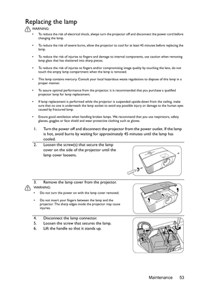 Page 53Maintenance 53
Replacing the lamp
WA R N I N G :
•  To reduce the risk of electrical shock, always turn the projector off and disconnect the power cord before 
changing the lamp.
•  To reduce the risk of severe burns, allow the projector to cool for at least 45 minutes before replacing the 
lamp.
•  To reduce the risk of injuries to fingers and damage to internal components, use caution when removing 
lamp glass that has shattered into sharp pieces.
•  To reduce the risk of injuries to fingers and/or...