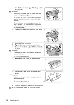 Page 54Maintenance 5414. Connect the power and restart the projector.
Do not turn the power on with the lamp cover removed. 
7. Use the handle to slowly pull the lamp out of 
the projector.
WA R N I N G :
•  Pulling it too quickly may cause the lamp to break and 
scatter broken glass in the projector.
•  Do not place the lamp in locations where water might 
splash on it, children can reach it, or near flammable 
materials.
•  Do not insert your hands into the projector after the 
lamp is removed. If you touch...