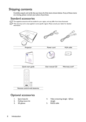 Page 8Introduction 8
Shipping contents
Carefully unpack and verify that you have all of the items shown below. If any of these items 
are missing, please contact your place of purchase.
Standard accessories
The supplied accessories will be suitable for your region, and may differ from those illustrated.
*The warranty card is only supplied in some specific regions. Please consult your dealer for detailed 
information.
Optional accessories
Projector Power cord VGA cable
Quick start guide User manual CD Warranty...