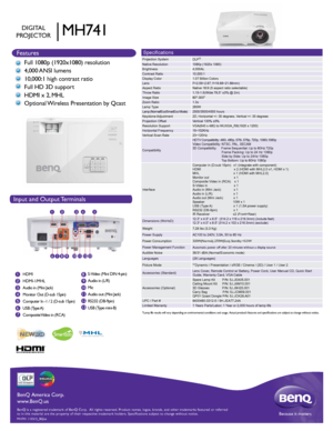 Page 1HIGH-DEFINITION MULTIMEDIA INTERFACE
TM
Input and Output Terminals
Features
BenQ is a registered trademark of BenQ Corp.  All rights reserved. Produ\
ct names, logos, brands, and other trademarks featured or referred 
to in this material are the property of their respective trademark holde\
rs. Specifications subject to change without notice.Because it matters
BenQ America Corp.
www.BenQ.us
MH741 110315_BQus
Specifications
Projection System
DLP®  Native Resolution1080p (1920x 1080)...