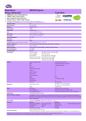 Page 1Model NameMX704 Projector
Unique selling pointTrade Mark
*4000ANSI Lumen High Brightness 
*13000:1 High Contrast Ratio 
*New keypad for Easy Operation
*Whisper Quiet 31dB in daily meeting
*Wireless Presentation via Your Smart Device by QCast(optional)
Projection System
Native Resolution
Brightness
Contrast Ratio
Display Color
Lens
Aspect Ratio
Throw Ratio
Image Size (Diagonal)60 ~ 300
Zoom Ratio1.1x
Lamp Type240W
Lamp(Normal/Economic/SmartEco/LampSave)*
Keystone Adjustment
Projection OffsetVertical:...