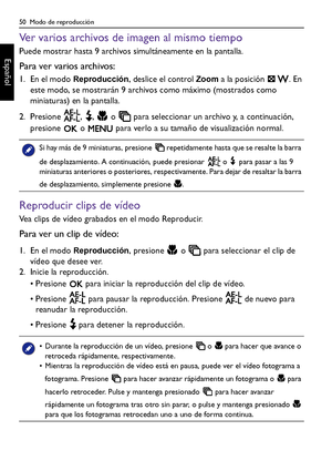 Page 5050  Modo de reproducción
Español
Ver varios archivos de imagen al mismo tiempo
Puede mostrar hasta 9 archivos simultáneamente en la pantalla.
Para ver varios archivos:
1. En el modo Reproducción, deslice el control Zoom a la posición  . En 
este modo, se mostrarán 9 archivos como máximo (mostrados como 
miniaturas) en la pantalla. 
2. Presione  ,  ,   o   para seleccionar un archivo y, a continuación, 
presione   o   para verlo a su tamaño de visualización normal.
Reproducir clips de vídeo
Vea clips de...