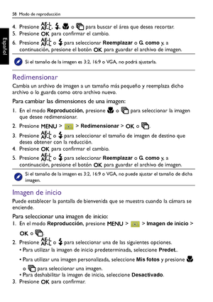 Page 5858  Modo de reproducción
Español
4. Presione  ,  ,   o   para buscar el área que desea recortar.
5. Presione   para confirmar el cambio.
6. Presione   o   para seleccionar 
Reemplazar o G.  c o m o y,  a  
continuación, presione el botón   para guardar el archivo de imagen.
Redimensionar
Cambia un archivo de imagen a un tamaño más pequeño y reemplaza dicho 
archivo o lo guarda como otro archivo nuevo.
Para cambiar las dimensiones de una imagen:
1. En el modo Reproducción, presione   o   para seleccionar...