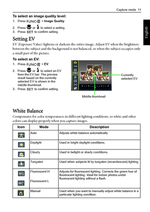 Page 19Capture mode  11
English
To select an image quality level:
1. Press  > Image Quality.
2. Press   or   to select a setting.
3. Press   to confirm setting.
Setting EV
EV (Exposure Value) lightens or darkens the entire image. Adjust EV when the brightness 
between the subject and the background is not balanced, or when the subject occupies only 
a small part of the picture.
To select an EV:
1. Press  > EV.
2. Press   or   to select an EV 
from the EV bar. The preview 
result based on the currently 
selected...