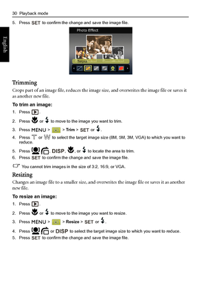 Page 3830  Playback mode
English
5. Press   to confirm the change and save the image file.
Tr i m m i n g
Crops part of an image file, reduces the image size, and overwrites the image file or saves it 
as another new file.
To trim an image:
1. Press .
2. Press   or   to move to the image you want to trim.
3. Press  >  > Tr i m >   or  .
4. Press   or   to select the target image size (8M, 5M, 3M, VGA) to which you want to 
reduce.
5. Press  ,  ,  , or   to locate the area to trim.
6. Press   to confirm the...
