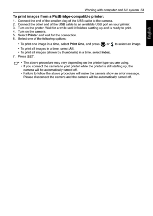 Page 41Working with computer and AV system  33
English
To print images from a PictBridge-compatible printer:1. Connect the end of the smaller plug of the USB cable to the camera.
2. Connect the other end of the USB cable to an available USB port on your printer.
3. Turn on the printer. Wait for a while until it finishes starting up and is ready to print.
4. Turn on the camera.
5. Select Printer and wait for the connection.
6. Select one of the following options:
• To print one image in a time, select Print One,...