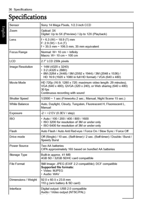 Page 4436  Specifications
English
Specifications
Sensor Sony 14 Mega Pixels, 1/2.3 inch CCD
Zoom Optical: 3X
Digital: Up to 5X (Preview) / Up to 12X (Playback)
Lens  f = 6.3 (W) ~ 18.9 (T) mm
F: 2.9 (W) ~ 5.4 (T)
f = 35.5 mm ~ 106.5 mm, 35 mm equivalent
Focus Range Normal: W= 10 cm ~ Infinity
Macro: W= 10 cm ~ 100 cm
LCD 2.7” LCD 230k pixels
Image Resolution • 14M (4320 x 3240)
• 3:2 (4320 x 2880)
• 8M (3264 x 2448) / 5M (2592 x 1944) / 3M (2048 x 1536) / 
HD 16:9 (1920 x 1080 in full HD format) / VGA (640 x...