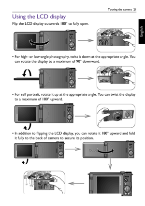 Page 21Touring the camera  21
English
Using the LCD display
Flip the LCD display outwards 180° to fully open.
• For high- or low-angle photography, twist it down at the appropriate angle. You 
can rotate the display to a maximum of 90° downward.
• For self portrait, rotate it up at the appropriate angle. You can twist the display 
to a maximum of 180° upward.
• In addition to flipping the LCD display, you can rotate it 180° upward and fold 
it fully to the back of camera to secure its position.
G1 UM - Without...