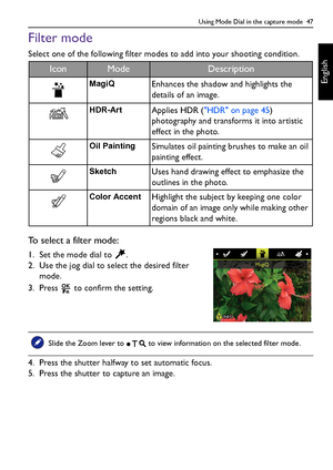 Page 47Using Mode Dial in the capture mode  47
English
Filter mode
Select one of the following filter modes to add into your shooting condition. 
To select a filter mode:
1. Set the mode dial to  .
2. Use the jog dial to select the desired filter 
mode.
3. Press   to confirm the setting.
4. Press the shutter halfway to set automatic focus.
5. Press the shutter to capture an image.
IconModeDescription
MagiQEnhances the shadow and highlights the 
details of an image. 
HDR-ArtApplies HDR (HDR on page 45)...