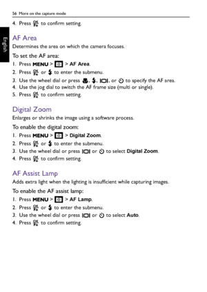 Page 5656  More on the capture mode
English
4. Press   to confirm setting.
AF Area
Determines the area on which the camera focuses.
To set the AF area:
1. Press   >   > AF Area.
2. Press   or   to enter the submenu.
3. Use the wheel dial or press  ,  ,  , or   to specify the AF area.
4. Use the jog dial to switch the AF frame size (multi or single).
5. Press   to confirm setting.
Digital Zoom
Enlarges or shrinks the image using a software process. 
To enable the digital zoom:
1. Press   >   > Digital Zoom.
2....