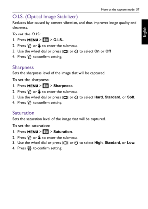 Page 57More on the capture mode  57
English
O.I.S. (Optical Image Stabilizer)
Reduces blur caused by camera vibration, and thus improves image quality and 
clearness.
To set the O.I.S.:
1. Press  >  > O.I.S..
2. Press   or   to enter the submenu.
3. Use the wheel dial or press   or   to select 
On or Off.
4. Press   to confirm setting.
Sharpness
Sets the sharpness level of the image that will be captured.
To set the sharpness:
1. Press  >  > Sharpness.
2. Press   or   to enter the submenu.
3. Use the wheel dial...