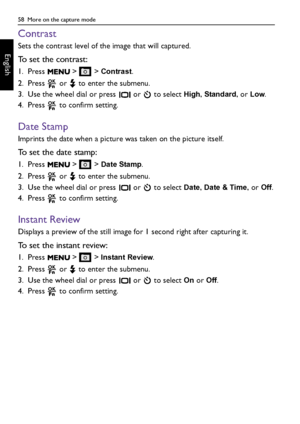 Page 5858  More on the capture mode
English
Contrast
Sets the contrast level of the image that will captured.
To set the contrast:
1. Press   >   > Contrast.
2. Press   or   to enter the submenu.
3. Use the wheel dial or press   or   to select 
High, Standard, or Low.
4. Press   to confirm setting.
Date Stamp
Imprints the date when a picture was taken on the picture itself.
To set the date stamp:
1. Press   >   > Date Stamp.
2. Press   or   to enter the submenu.
3. Use the wheel dial or press   or   to select...