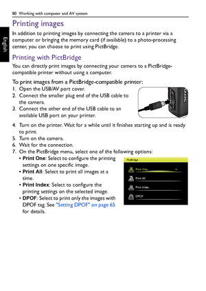 Page 8080  Working with computer and AV system
English
Printing images
In addition to printing images by connecting the camera to a printer via a 
computer or bringing the memory card (if available) to a photo-processing 
center, you can choose to print using PictBridge.
Printing with PictBridge
You can directly print images by connecting your camera to a PictBridge-
compatible printer without using a computer.
To print images from a PictBridge-compatible printer:
1. Open the USB/AV port cover.
2. Connect the...