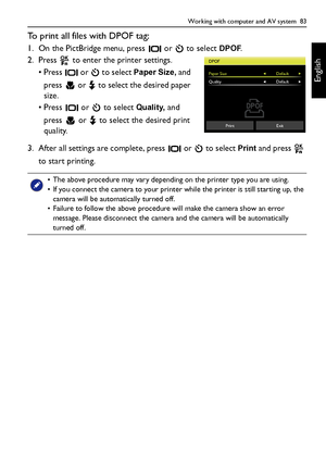 Page 83Working with computer and AV system  83
English
To print all files with DPOF tag:
1. On the PictBridge menu, press   or   to select DPOF.
2. Press   to enter the printer settings.
• Press   or   to select 
Paper Size, and 
press  or  to select the desired paper 
size.
• Press   or   to select 
Quality, and 
press   or   to select the desired print 
quality.
3. After all settings are complete, press   or   to select 
Print and press   
to start printing.
• The above procedure may vary depending on the...
