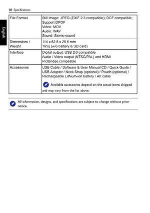 Page 8888  Specifications
English
File Format Still Image: JPEG (EXIF 2.3 compatible); DCF compatible; 
Support DPOF 
Video: MOV
Audio: WAV
Sound: Stereo sound
Dimensions / 
Weight114 x 62.5 x 25.5 mm
195g (w/o battery & SD card)
Interface Digital output: USB 2.0 compatible
Audio / Video output (NTSC/PAL) and HDMI
PictBridge compatible
Accessories USB Cable / Software & User Manual CD / Quick Guide / 
USB Adapter / Neck Strap (optional) / Pouch (optional) / 
Rechargeable Lithium-ion battery / AV cable...