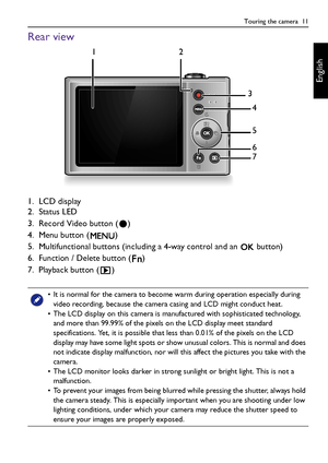 Page 11Touring the camera  11
English
Rear view
1. LCD display
2. Status LED
3. Record Video button ( )
4. Menu button ( )
5. Multifunctional buttons (including a 4-way control and an   button)
6. Function / Delete button ( )
7. Playback button ( )
• It is normal for the camera to become warm during operation especially during 
video recording, because the camera casing and LCD might conduct heat.
• The LCD display on this camera is manufactured with sophisticated technology, 
and more than 99.99% of the pixels...