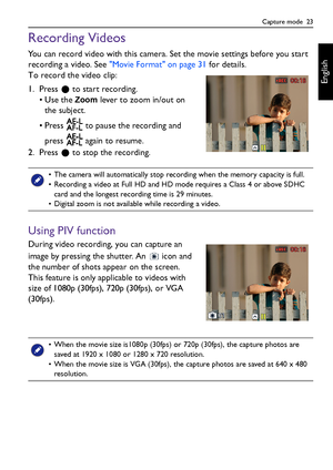 Page 23Capture mode  23
English
Recording Videos
You can record video with this camera. Set the movie settings before you start 
recording a video. See Movie Format on page 31 for details.
To record the video clip:
1. Press   to start recording.
•Use the 
Zoom lever to zoom in/out on 
the subject.
• Press   to pause the recording and 
press   again to resume.
2. Press   to stop the recording.
Using PIV function
During video recording, you can capture an 
image by pressing the shutter. An   icon and 
the number...
