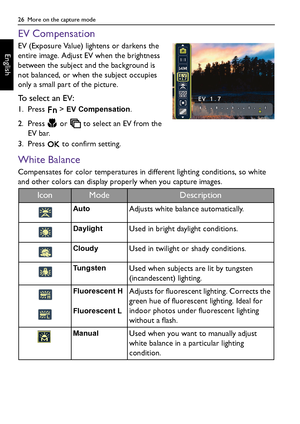 Page 2626  More on the capture mode
English
EV Compensation
EV (Exposure Value) lightens or darkens the 
entire image. Adjust EV when the brightness 
between the subject and the background is 
not balanced, or when the subject occupies 
only a small part of the picture.
To select an EV:
1. Press  > EV Compensation.
2. Press   or   to select an EV from the 
EV bar.
3. Press   to confirm setting.
White Balance
Compensates for color temperatures in different lighting conditions, so white 
and other colors can...