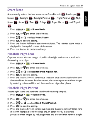 Page 37More on the capture mode  37
English
Smart Scene
Automatically selects the best scene mode from Portrait  , Landscape  , 
Sunset , Backlight  , Backlight Portrait  ,   Night Portrait  , Night 
Scene  , Snow  , Text  , Foliage  , Super Macro  , and Tripod 
.
1. Press  >  > 
Scene Mode.
2. Press   or   to enter the submenu.
3. Press   or   to select 
Smart Scene.
4. Press   to confirm setting.
5. Press the shutter halfway to set automatic focus. The selected scene mode is 
displayed in the top left corner...