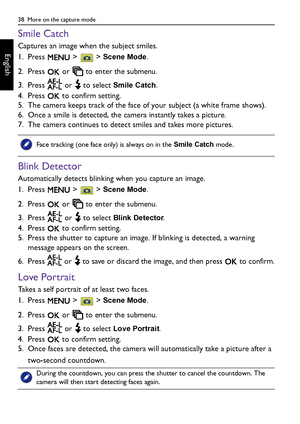 Page 3838  More on the capture mode
English
Smile Catch
Captures an image when the subject smiles.
1. Press   >   > 
Scene Mode.
2. Press   or   to enter the submenu.
3. Press   or   to select 
Smile Catch.
4. Press   to confirm setting.
5. The camera keeps track of the face of your subject (a white frame shows).
6. Once a smile is detected, the camera instantly takes a picture.
7. The camera continues to detect smiles and takes more pictures.
Blink Detector
Automatically detects blinking when you capture an...