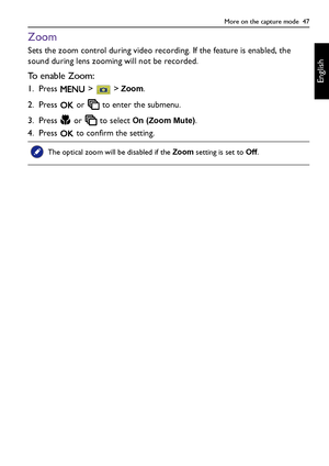 Page 47More on the capture mode  47
English
Zoom
Sets the zoom control during video recording. If the feature is enabled, the 
sound during lens zooming will not be recorded.
To enable Zoom:
1. Press  >  > Zoom.
2. Press   or   to enter the submenu.
3. Press   or   to select 
On (Zoom Mute).
4. Press   to confirm the setting.
The optical zoom will be disabled if the Zoom setting is set to Off.
LR100 UM - EN.book  Page 47  Wednesday, May 30, 2012  9:16 AM
Downloaded From camera-usermanual.com BenQ Manuals 