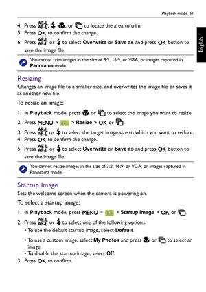 Page 61Playback mode  61
English
4. Press  ,  ,  , or   to locate the area to trim.
5. Press   to confirm the change.
6. Press   or   to select 
Overwrite or Save as and press   button to 
save the image file.
Resizing
Changes an image file to a smaller size, and overwrites the image file or saves it 
as another new file.
To resize an image:
1. In Playback mode, press   or   to select the image you want to resize.
2. Press  >  > 
Resize >   or  .
3. Press   or   to select the target image size to which you want...