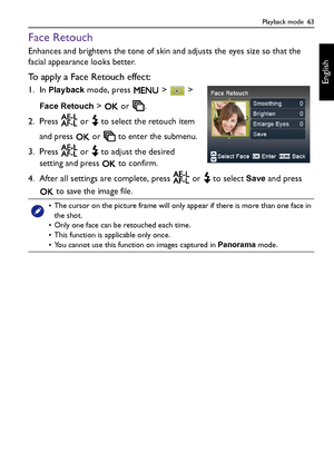 Page 63Playback mode  63
English
Face Retouch
Enhances and brightens the tone of skin and adjusts the eyes size so that the 
facial appearance looks better.
To apply a Face Retouch effect:
1. In Playback mode, press   >   > 
Face Retouch >   or  .
2. Press   or   to select the retouch item 
and press   or   to enter the submenu.
3. Press   or   to adjust the desired 
setting and press   to confirm.
4. After all settings are complete, press   or   to select 
Save and press 
 to save the image file.
• The cursor...