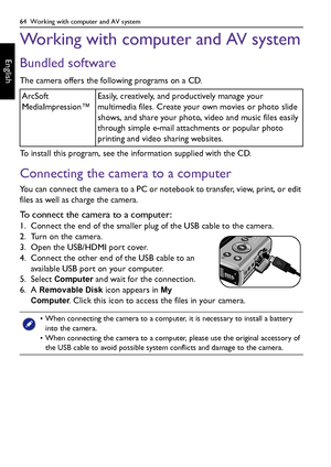 Page 6464  Working with computer and AV system
English
Working with computer and AV system
Bundled software
The camera offers the following programs on a CD.
To install this program, see the information supplied with the CD.
Connecting the camera to a computer
You can connect the camera to a PC or notebook to transfer, view, print, or edit 
files as well as charge the camera.
To connect the camera to a computer:
1. Connect the end of the smaller plug of the USB cable to the camera.
2. Turn on the camera.
3....