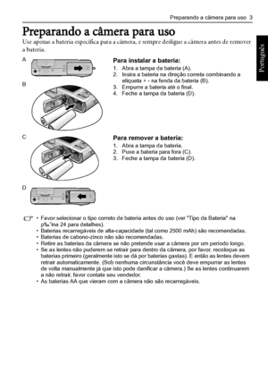 Page 11Preparando a câmera para uso  3
Português 
Preparando a câmera para uso
Use apenas a bateria específica para a câmera, e sempre desligue a câmera antes de remover 
a bateria.
 
APara instalar a bateria:1. Abra a tampa da bateria (A).2. Insira a bateria na direção correta combinando a 
etiqueta + - na fenda da bateria (B).
3. Empurre a bateria até o final.4. Feche a tampa da bateria (D).
B
CPara remover a bateria:1. Abra a tampa da bateria.2. Puxe a bateria para fora (C).3. Feche a tampa da bateria (D)....