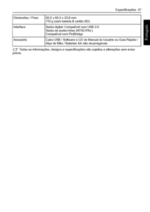 Page 45Especificações  37
Português 
 Todas as informações, designs e especificações são sujeitos a alterações sem aviso prévio.
Dimensões / Peso92,0 x 60,5 x 23,8 mm110 g (sem bateria & cartão SD)
InterfaceSaída digital: Compatível com USB 2.0Saída de áudio/vídeo (NTSC/PAL)Compatível com PictBridge
AcessórioCabo USB / Software e CD de Manual do Usuário ou Guia Rápido / 
Alça de Mão / Baterias AA não recarregáveis
Downloaded From camera-usermanual.com BenQ Manuals 