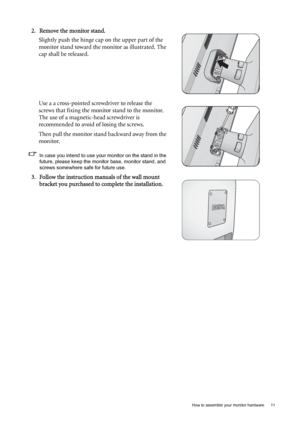 Page 11  11   How to assemble your monitor hardware
2. Remove the monitor stand.
Slightly push the hinge cap on the upper part of the 
monitor stand toward the monitor as illustrated. The 
cap shall be released.
Use a a cross-pointed screwdriver to release the 
screws that fixing the monitor stand to the monitor. 
The use of a magnetic-head screwdriver is 
recommended to avoid of losing the screws.
Then pull the monitor stand backward away from the 
monitor.
In case you intend to use your monitor on the stand...