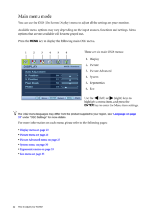 Page 2222  How to adjust your monitor  
Main menu mode
You can use the OSD (On Screen Display) menu to adjust all the settings on your monitor. 
Available menu options may vary depending on the input sources, functions and settings. Menu 
options that are not available will become grayed out.
Press the 
MENU key to display the following main OSD menu. 
The OSD menu languages may differ from the product supplied to your region, see “Language on page 
31” under “OSD Settings” for more details. 
For more...