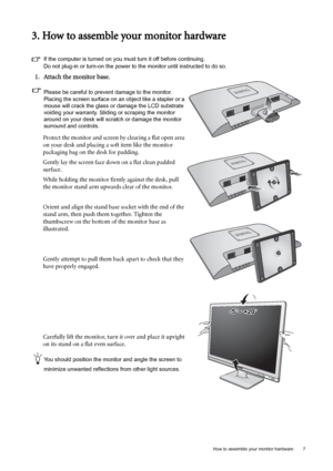 Page 7  7   How to assemble your monitor hardware
3. How to assemble your monitor hardware
If the computer is turned on you must turn it off before continuing. 
Do not plug-in or turn-on the power to the monitor until instructed to do so.
1. Attach the monitor base.
Please be careful to prevent damage to the monitor. 
Placing the screen surface on an object like a stapler or a 
mouse will crack the glass or damage the LCD substrate 
voiding your warranty. Sliding or scraping the monitor 
around on your desk...