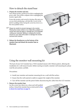 Page 1010  How to assemble your monitor hardware  
How to detach the stand base
Using the monitor wall mounting kit
The back of your LCD monitor has a VESA standard mount with 100mm pattern, allowing the 
installation of a wall mount bracket. Before starting to install a monitor wall mounting kit, please 
read the precautions carefully.
Precautions:
•Install your monitor and monitor mounting kit on a wall with flat surface.
•Ensure that the wall material is stable to support the weight of the monitor.
•Turn off...