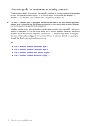 Page 1414  Getting the most from your BenQ monitor  
How to upgrade the monitor on an existing computer
This instruction details the procedure for manually updating the existing monitor driver software 
on your Microsoft Windows computer. It is currently tested as compatible for Windows 8, 
Windows 7, and Windows Vista, and Windows XP Operating System (OS).
The BenQ LCD Monitor driver for your model may well function perfectly with other versions of Windows, 
however, as at the time of writing, BenQ has done no...