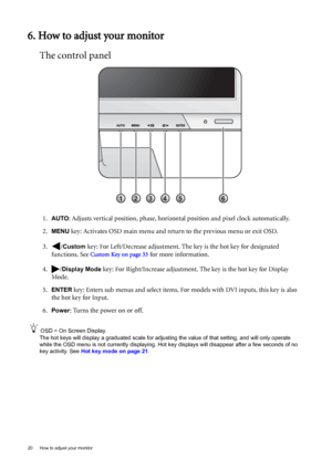 Page 2020  How to adjust your monitor  
6. How to adjust your monitor
The control panel
1.AUTO: Adjusts vertical position, phase, horizontal position and pixel clock automatically.
2.
MENU key: Activates OSD main menu and return to the previous menu or exit OSD.
3. /
Custom key: For Left/Decrease adjustment. The key is the hot key for designated 
functions. See 
Custom Key on page 33 for more information.
4. /
Display Mode key: For Right/Increase adjustment. The key is the hot key for Display 
Mode. 
5.
ENTER...